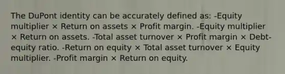 The DuPont identity can be accurately defined as: -Equity multiplier × Return on assets × Profit margin. -Equity multiplier × Return on assets. -Total asset turnover × Profit margin × Debt-equity ratio. -Return on equity × Total asset turnover × Equity multiplier. -Profit margin × Return on equity.