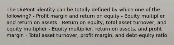 The DuPont identity can be totally defined by which one of the following? - Profit margin and return on equity - Equity multiplier and return on assets - Return on equity, total asset turnover, and equity multiplier - Equity multiplier, return on assets, and profit margin - Total asset turnover, profit margin, and debt-equity ratio