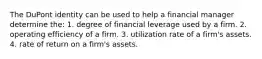 The DuPont identity can be used to help a financial manager determine the: 1. degree of financial leverage used by a firm. 2. operating efficiency of a firm. 3. utilization rate of a firm's assets. 4. rate of return on a firm's assets.