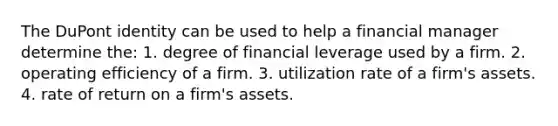 The DuPont identity can be used to help a financial manager determine the: 1. degree of financial leverage used by a firm. 2. operating efficiency of a firm. 3. utilization rate of a firm's assets. 4. rate of return on a firm's assets.