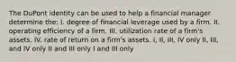 The DuPont identity can be used to help a financial manager determine the: I. degree of financial leverage used by a firm. II. operating efficiency of a firm. III. utilization rate of a firm's assets. IV. rate of return on a firm's assets. I, II, III, IV only II, III, and IV only II and III only I and III only