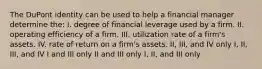 The DuPont identity can be used to help a financial manager determine the: I. degree of financial leverage used by a firm. II. operating efficiency of a firm. III. utilization rate of a firm's assets. IV. rate of return on a firm's assets. II, III, and IV only I, II, III, and IV I and III only II and III only I, II, and III only