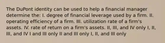 The DuPont identity can be used to help a financial manager determine the: I. degree of financial leverage used by a firm. II. operating efficiency of a firm. III. utilization rate of a firm's assets. IV. rate of return on a firm's assets. II, III, and IV only I, II, III, and IV I and III only II and III only I, II, and III only