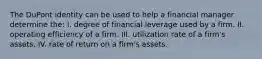 The DuPont identity can be used to help a financial manager determine the: I. degree of financial leverage used by a firm. II. operating efficiency of a firm. III. utilization rate of a firm's assets. IV. rate of return on a firm's assets.