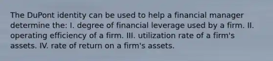 The DuPont identity can be used to help a financial manager determine the: I. degree of financial leverage used by a firm. II. operating efficiency of a firm. III. utilization rate of a firm's assets. IV. rate of return on a firm's assets.