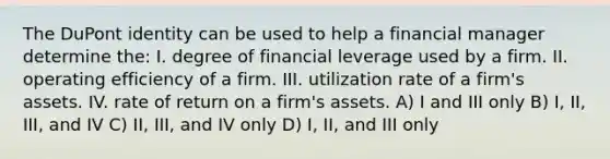 The DuPont identity can be used to help a financial manager determine the: I. degree of financial leverage used by a firm. II. operating efficiency of a firm. III. utilization rate of a firm's assets. IV. rate of return on a firm's assets. A) I and III only B) I, II, III, and IV C) II, III, and IV only D) I, II, and III only