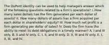 The DuPont identity can be used to help managers answer which of the following questions related to a firm's operations? I. How many sales dollars has the firm generated per each dollar of assets? II. How many dollars of assets has a firm acquired per each dollar in shareholders' equity? III. How much net profit is a firm generating per dollar of sales? IV. Does the firm have the ability to meet its debt obligations in a timely manner? A. I and III only. B. II and IV only. C. I, II, and III only. D. II, III and IV only. E. I, II, III, and IV.