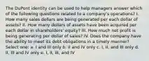 The DuPont identity can be used to help managers answer which of the following questions related to a company's operations? I. How many sales dollars are being generated per each dollar of assets? II. How many dollars of assets have been acquired per each dollar in shareholders' equity? III. How much net profit is being generating per dollar of sales? IV. Does the company have the ability to meet its debt obligations in a timely manner? Select one: a. I and III only b. II and IV only c. I, II, and III only d. II, III and IV only e. I, II, III, and IV