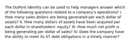 The DuPont identity can be used to help managers answer which of the following questions related to a company's operations? I. How many sales dollars are being generated per each dollar of assets? II. How many dollars of assets have been acquired per each dollar in shareholders' equity? III. How much net profit is being generating per dollar of sales? IV. Does the company have the ability to meet its ST debt obligations in a timely manner?