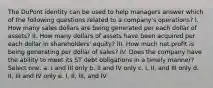 The DuPont identity can be used to help managers answer which of the following questions related to a company's operations? I. How many sales dollars are being generated per each dollar of assets? II. How many dollars of assets have been acquired per each dollar in shareholders' equity? III. How much net profit is being generating per dollar of sales? IV. Does the company have the ability to meet its ST debt obligations in a timely manner? Select one: a. I and III only b. II and IV only c. I, II, and III only d. II, III and IV only e. I, II, III, and IV