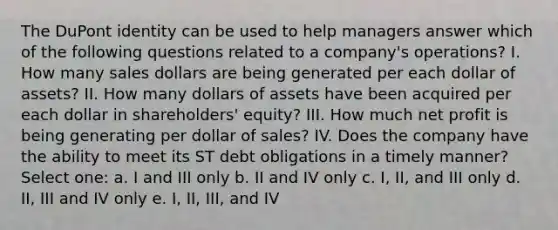 The DuPont identity can be used to help managers answer which of the following questions related to a company's operations? I. How many sales dollars are being generated per each dollar of assets? II. How many dollars of assets have been acquired per each dollar in shareholders' equity? III. How much net profit is being generating per dollar of sales? IV. Does the company have the ability to meet its ST debt obligations in a timely manner? Select one: a. I and III only b. II and IV only c. I, II, and III only d. II, III and IV only e. I, II, III, and IV