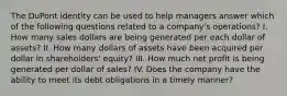 The DuPont identity can be used to help managers answer which of the following questions related to a company's operations? I. How many sales dollars are being generated per each dollar of assets? II. How many dollars of assets have been acquired per dollar in shareholders' equity? III. How much net profit is being generated per dollar of sales? IV. Does the company have the ability to meet its debt obligations in a timely manner?