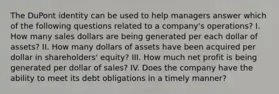 The DuPont identity can be used to help managers answer which of the following questions related to a company's operations? I. How many sales dollars are being generated per each dollar of assets? II. How many dollars of assets have been acquired per dollar in shareholders' equity? III. How much net profit is being generated per dollar of sales? IV. Does the company have the ability to meet its debt obligations in a timely manner?