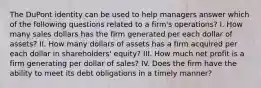 The DuPont identity can be used to help managers answer which of the following questions related to a firm's operations? I. How many sales dollars has the firm generated per each dollar of assets? II. How many dollars of assets has a firm acquired per each dollar in shareholders' equity? III. How much net profit is a firm generating per dollar of sales? IV. Does the firm have the ability to meet its debt obligations in a timely manner?