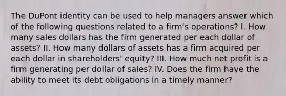 The DuPont identity can be used to help managers answer which of the following questions related to a firm's operations? I. How many sales dollars has the firm generated per each dollar of assets? II. How many dollars of assets has a firm acquired per each dollar in shareholders' equity? III. How much net profit is a firm generating per dollar of sales? IV. Does the firm have the ability to meet its debt obligations in a timely manner?