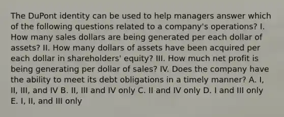 The DuPont identity can be used to help managers answer which of the following questions related to a company's operations? I. How many sales dollars are being generated per each dollar of assets? II. How many dollars of assets have been acquired per each dollar in shareholders' equity? III. How much net profit is being generating per dollar of sales? IV. Does the company have the ability to meet its debt obligations in a timely manner? A. I, II, III, and IV B. II, III and IV only C. II and IV only D. I and III only E. I, II, and III only