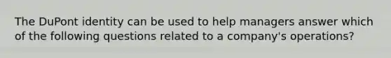 The DuPont identity can be used to help managers answer which of the following questions related to a company's operations?