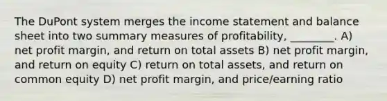 The DuPont system merges the income statement and balance sheet into two summary measures of profitability, ________. A) net profit margin, and return on total assets B) net profit margin, and return on equity C) return on total assets, and return on common equity D) net profit margin, and price/earning ratio