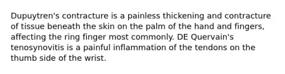 Dupuytren's contracture is a painless thickening and contracture of tissue beneath the skin on the palm of the hand and fingers, affecting the ring finger most commonly. DE Quervain's tenosynovitis is a painful inflammation of the tendons on the thumb side of the wrist.