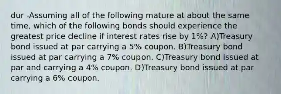 dur -Assuming all of the following mature at about the same time, which of the following bonds should experience the greatest price decline if interest rates rise by 1%? A)Treasury bond issued at par carrying a 5% coupon. B)Treasury bond issued at par carrying a 7% coupon. C)Treasury bond issued at par and carrying a 4% coupon. D)Treasury bond issued at par carrying a 6% coupon.