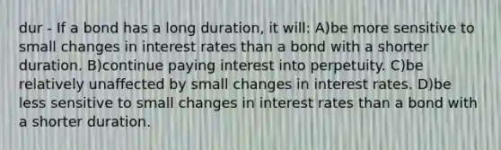 dur - If a bond has a long duration, it will: A)be more sensitive to small changes in interest rates than a bond with a shorter duration. B)continue paying interest into perpetuity. C)be relatively unaffected by small changes in interest rates. D)be less sensitive to small changes in interest rates than a bond with a shorter duration.