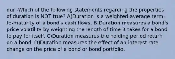 dur -Which of the following statements regarding the properties of duration is NOT true? A)Duration is a weighted-average term-to-maturity of a bond's cash flows. B)Duration measures a bond's price volatility by weighting the length of time it takes for a bond to pay for itself. C)Duration measures the holding period return on a bond. D)Duration measures the effect of an interest rate change on the price of a bond or bond portfolio.