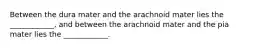 Between the dura mater and the arachnoid mater lies the ____________, and between the arachnoid mater and the pia mater lies the ____________.