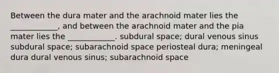 Between the dura mater and the arachnoid mater lies the ____________, and between the arachnoid mater and the pia mater lies the ____________. subdural space; dural venous sinus subdural space; subarachnoid space periosteal dura; meningeal dura dural venous sinus; subarachnoid space