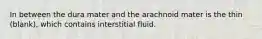 In between the dura mater and the arachnoid mater is the thin (blank), which contains interstitial fluid.