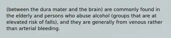 (between the dura mater and <a href='https://www.questionai.com/knowledge/kLMtJeqKp6-the-brain' class='anchor-knowledge'>the brain</a>) are commonly found in the elderly and persons who abuse alcohol (groups that are at elevated risk of falls), and they are generally from venous rather than arterial bleeding.