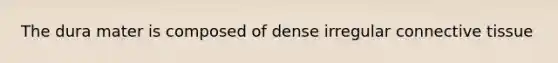 The dura mater is composed of dense irregular connective tissue