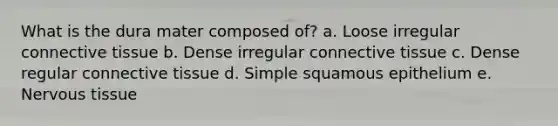 What is the dura mater composed of? a. Loose irregular connective tissue b. Dense irregular connective tissue c. Dense regular connective tissue d. Simple squamous epithelium e. Nervous tissue