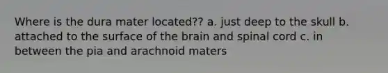 Where is the dura mater located?? a. just deep to the skull b. attached to the surface of the brain and spinal cord c. in between the pia and arachnoid maters