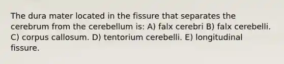 The dura mater located in the fissure that separates the cerebrum from the cerebellum is: A) falx cerebri B) falx cerebelli. C) corpus callosum. D) tentorium cerebelli. E) longitudinal fissure.