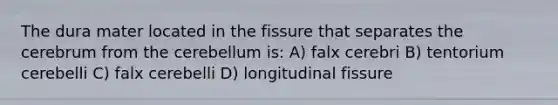 The dura mater located in the fissure that separates the cerebrum from the cerebellum is: A) falx cerebri B) tentorium cerebelli C) falx cerebelli D) longitudinal fissure