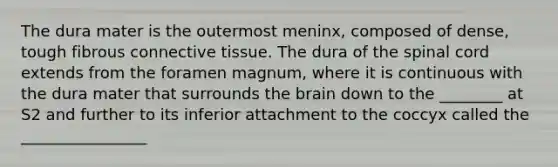 The dura mater is the outermost meninx, composed of dense, tough fibrous <a href='https://www.questionai.com/knowledge/kYDr0DHyc8-connective-tissue' class='anchor-knowledge'>connective tissue</a>. The dura of <a href='https://www.questionai.com/knowledge/kkAfzcJHuZ-the-spinal-cord' class='anchor-knowledge'>the spinal cord</a> extends from the foramen magnum, where it is continuous with the dura mater that surrounds <a href='https://www.questionai.com/knowledge/kLMtJeqKp6-the-brain' class='anchor-knowledge'>the brain</a> down to the ________ at S2 and further to its inferior attachment to the coccyx called the ________________