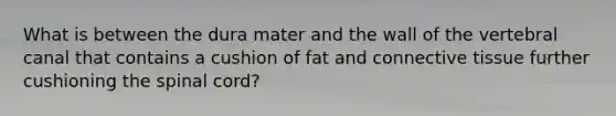 What is between the dura mater and the wall of the vertebral canal that contains a cushion of fat and connective tissue further cushioning the spinal cord?