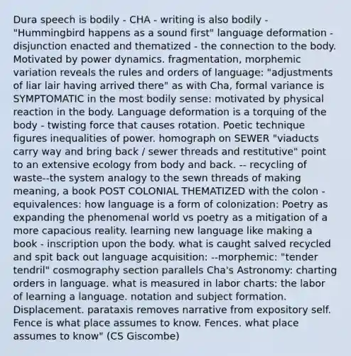 Dura speech is bodily - CHA - writing is also bodily - "Hummingbird happens as a sound first" language deformation - disjunction enacted and thematized - the connection to the body. Motivated by power dynamics. fragmentation, morphemic variation reveals the rules and orders of language: "adjustments of liar lair having arrived there" as with Cha, formal variance is SYMPTOMATIC in the most bodily sense: motivated by physical reaction in the body. Language deformation is a torquing of the body - twisting force that causes rotation. Poetic technique figures inequalities of power. homograph on SEWER "viaducts carry way and bring back / sewer threads and restitutive" point to an extensive ecology from body and back. -- recycling of waste--the system analogy to the sewn threads of making meaning, a book POST COLONIAL THEMATIZED with the colon - equivalences: how language is a form of colonization: Poetry as expanding the phenomenal world vs poetry as a mitigation of a more capacious reality. learning new language like making a book - inscription upon the body. what is caught salved recycled and spit back out language acquisition: --morphemic: "tender tendril" cosmography section parallels Cha's Astronomy: charting orders in language. what is measured in labor charts: the labor of learning a language. notation and subject formation. Displacement. parataxis removes narrative from expository self. Fence is what place assumes to know. Fences. what place assumes to know" (CS Giscombe)