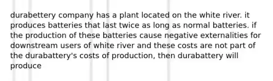 durabettery company has a plant located on the white river. it produces batteries that last twice as long as normal batteries. if the production of these batteries cause negative externalities for downstream users of white river and these costs are not part of the durabattery's costs of production, then durabattery will produce