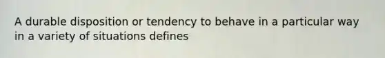 A durable disposition or tendency to behave in a particular way in a variety of situations defines