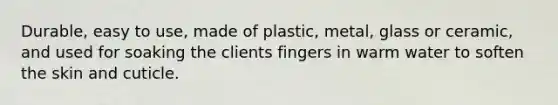 Durable, easy to use, made of plastic, metal, glass or ceramic, and used for soaking the clients fingers in warm water to soften the skin and cuticle.