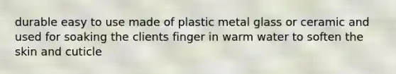 durable easy to use made of plastic metal glass or ceramic and used for soaking the clients finger in warm water to soften the skin and cuticle