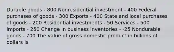 Durable goods - 800 Nonresidential investment - 400 Federal purchases of goods - 300 Exports - 400 State and local purchases of goods - 200 Residential investments - 50 Services - 500 Imports - 250 Change in business inventories - -25 Nondurable goods - 700 The value of gross domestic product in billions of dollars is