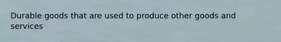 Durable goods that are used to produce other goods and services