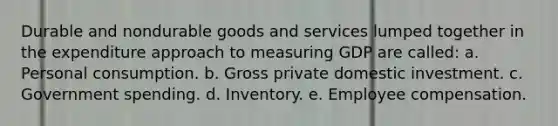 Durable and nondurable goods and services lumped together in the expenditure approach to measuring GDP are called: a. Personal consumption. b. Gross private domestic investment. c. Government spending. d. Inventory. e. Employee compensation.