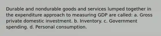 Durable and nondurable goods and services lumped together in the expenditure approach to measuring GDP are called: a. Gross private domestic investment. b. Inventory. c. Government spending. d. Personal consumption.