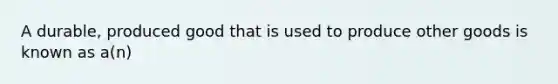 A durable, produced good that is used to produce other goods is known as a(n)