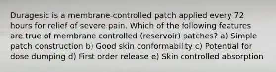 Duragesic is a membrane-controlled patch applied every 72 hours for relief of severe pain. Which of the following features are true of membrane controlled (reservoir) patches? a) Simple patch construction b) Good skin conformability c) Potential for dose dumping d) First order release e) Skin controlled absorption