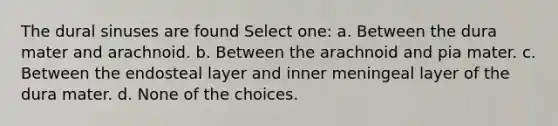 The dural sinuses are found Select one: a. Between the dura mater and arachnoid. b. Between the arachnoid and pia mater. c. Between the endosteal layer and inner meningeal layer of the dura mater. d. None of the choices.