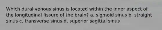 Which dural venous sinus is located within the inner aspect of the longitudinal fissure of the brain? a. sigmoid sinus b. straight sinus c. transverse sinus d. superior sagittal sinus